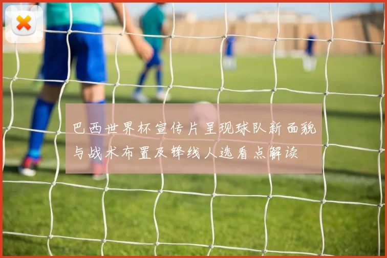 巴西世界杯宣传片呈现球队新面貌与战术布置及锋线人选看点解读