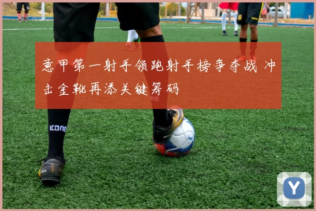 意甲第一射手领跑射手榜争夺战 冲击金靴再添关键筹码