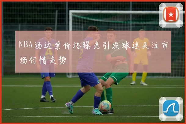 NBA场边票价格曝光引发球迷关注市场行情走势