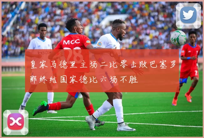 皇家马德里主场二比零击败巴塞罗那终结国家德比六场不胜