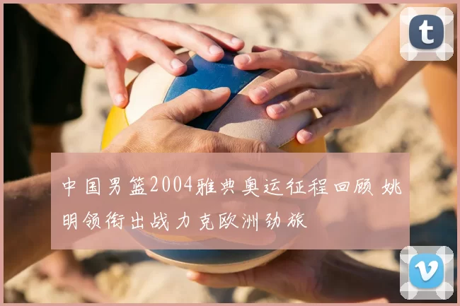 中国男篮2004雅典奥运征程回顾 姚明领衔出战力克欧洲劲旅