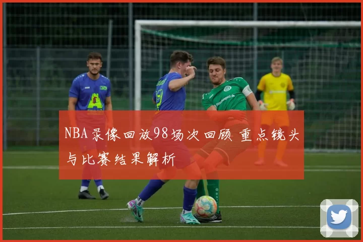 NBA录像回放98场次回顾 重点镜头与比赛结果解析