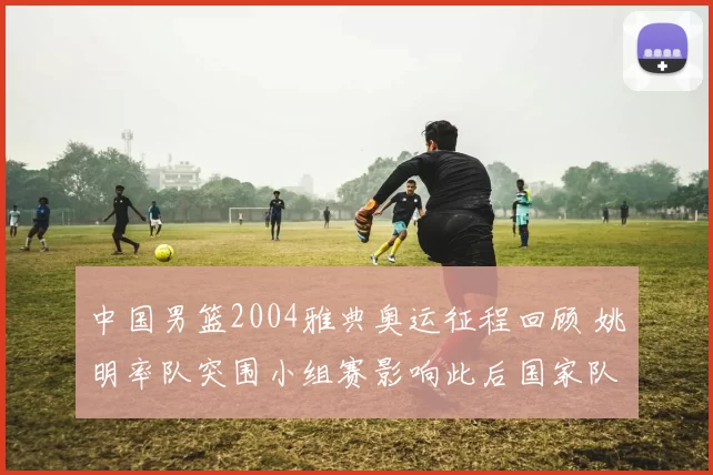 中国男篮2004雅典奥运征程回顾 姚明率队突围小组赛影响此后国家队建设