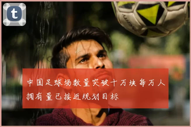 中国足球场数量突破十万块每万人拥有量已接近规划目标