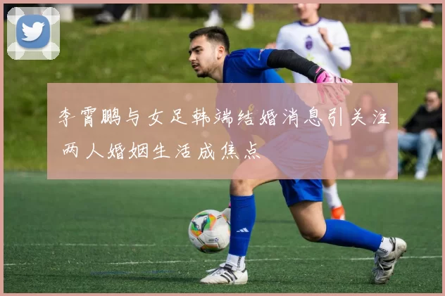 李霄鹏与女足韩端结婚消息引关注 两人婚姻生活成焦点