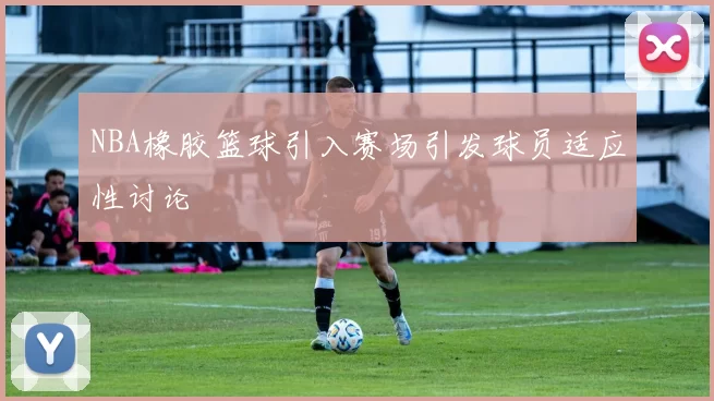 NBA橡胶篮球引入赛场引发球员适应性讨论