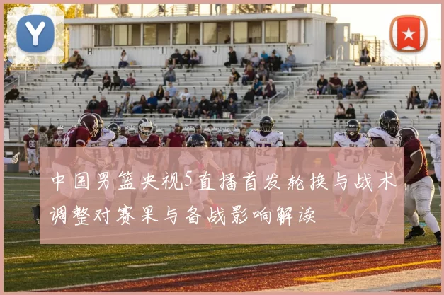 中国男篮央视5直播首发轮换与战术调整对赛果与备战影响解读