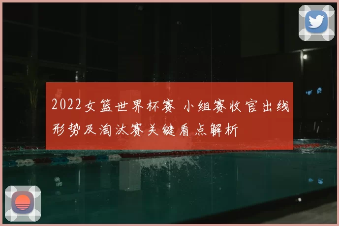 2022女篮世界杯赛 小组赛收官出线形势及淘汰赛关键看点解析