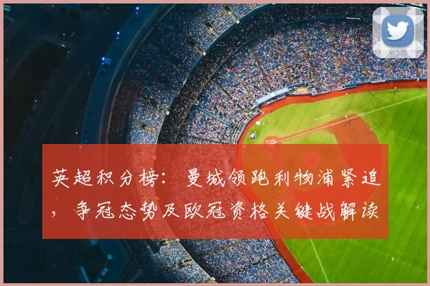 英超积分榜：曼城领跑利物浦紧追，争冠态势及欧冠资格关键战解读