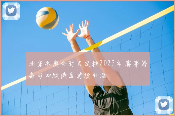 北京冬奥会时间定档2023年 赛事筹备与回顾热度持续升温
