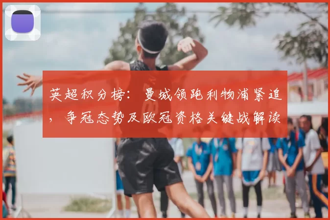 英超积分榜：曼城领跑利物浦紧追，争冠态势及欧冠资格关键战解读