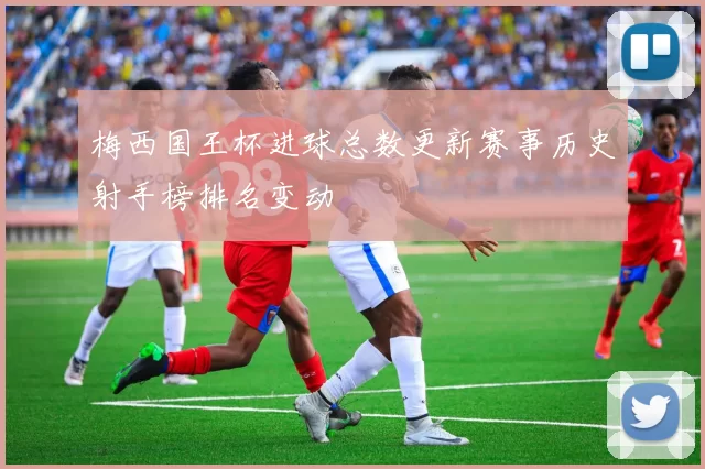 梅西国王杯进球总数更新赛事历史射手榜排名变动