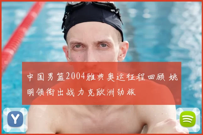 中国男篮2004雅典奥运征程回顾 姚明领衔出战力克欧洲劲旅