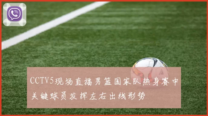 CCTV5现场直播男篮国家队热身赛中关键球员发挥左右出线形势