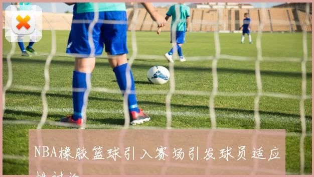 NBA橡胶篮球引入赛场引发球员适应性讨论