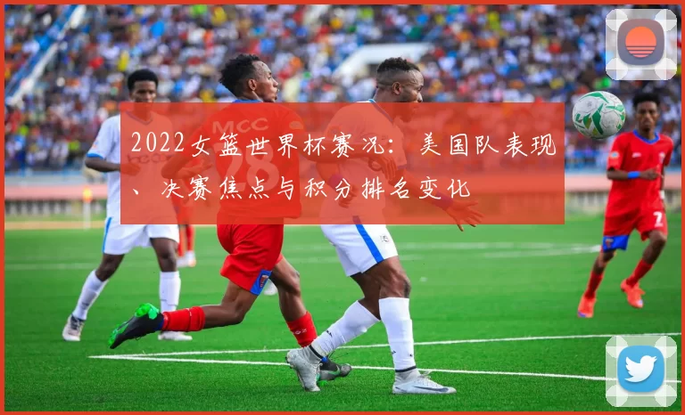 2022女篮世界杯赛况：美国队表现、决赛焦点与积分排名变化