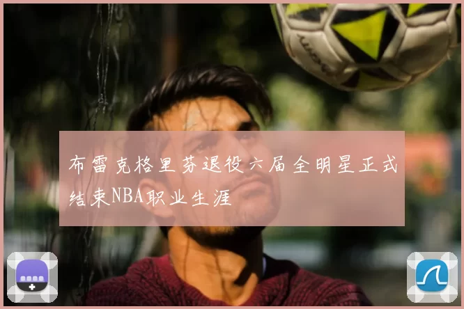 布雷克格里芬退役六届全明星正式结束NBA职业生涯